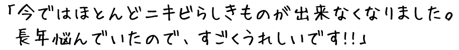 今ではほとんどニキビらしきものが出来なくなりました。長年悩んでいたので、すごくうれしいです！！