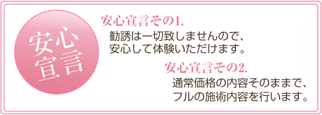 安心宣言その１，勧誘は一切致しませんので、安心して体験いただけます。　安心宣言その２，通常価格の内容そのままで、フルの施術内容を行います。